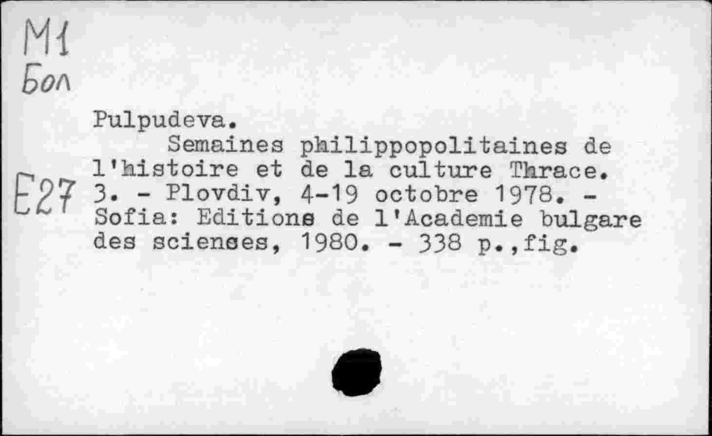 ﻿Ml
Бол

Pulpudeva.
Semaines philippopolitaines de l’histoire et de la culture Thrace. 3. - Plovdiv, 4-19 octobre 1978. -Sofia: Editions de 1’Academie bulgare des sciences, 1980. - 338 p.,fig.